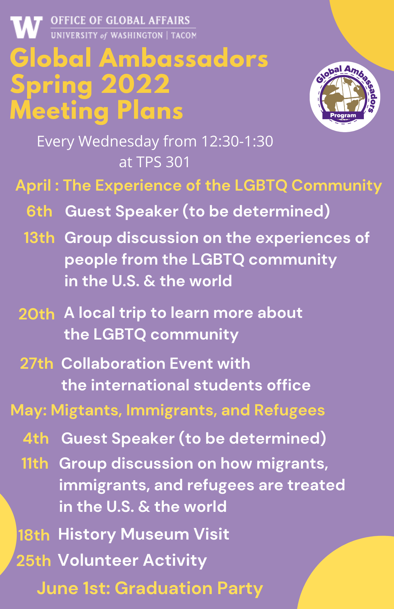 Global Ambassadors Spring 2022 Meeting Plans. April: LGBTQ, 6th: Guest Speaker, 13th: Group Discussion, 20th: Local Trip, and 27th: Collaboration Event with the ISSS office. May: Migrants, Immigrants, and Refugees, 4th: Guest Speaker, 11th: Group Discussion, 18th: History Museum Visit, and 25th: Volunteer activity. June 1st: Graduation Party 