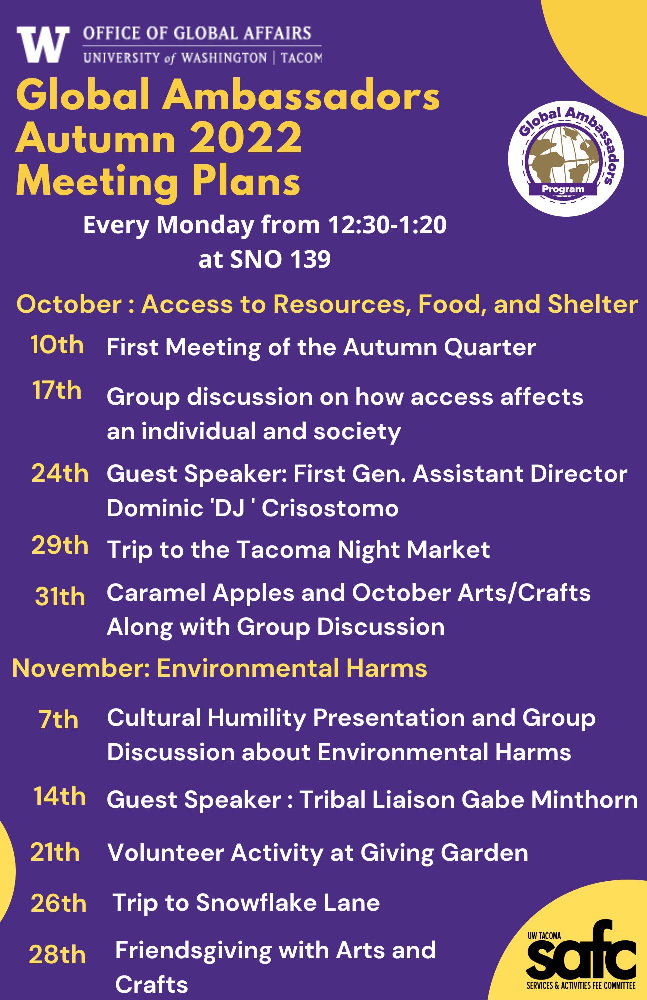 The is a calendar of all the Global Ambassadors Events for the entire Autumn Quarter. October : Access to Resources, Food, and Shelter 10th First Meeting of the Autumn Quarter 17th Group discussion on how access affects an individual and society 24th Guest Speaker: First Gen. Assistant Director Dominic 'DJ ' Crisostomo 29th Trip to the Tacoma Night Market  31st Caramel Apples and October Arts/Crafts. Please email globala@uw.edu for the whole schedule since it would not fit on the alternate text. Thank you!