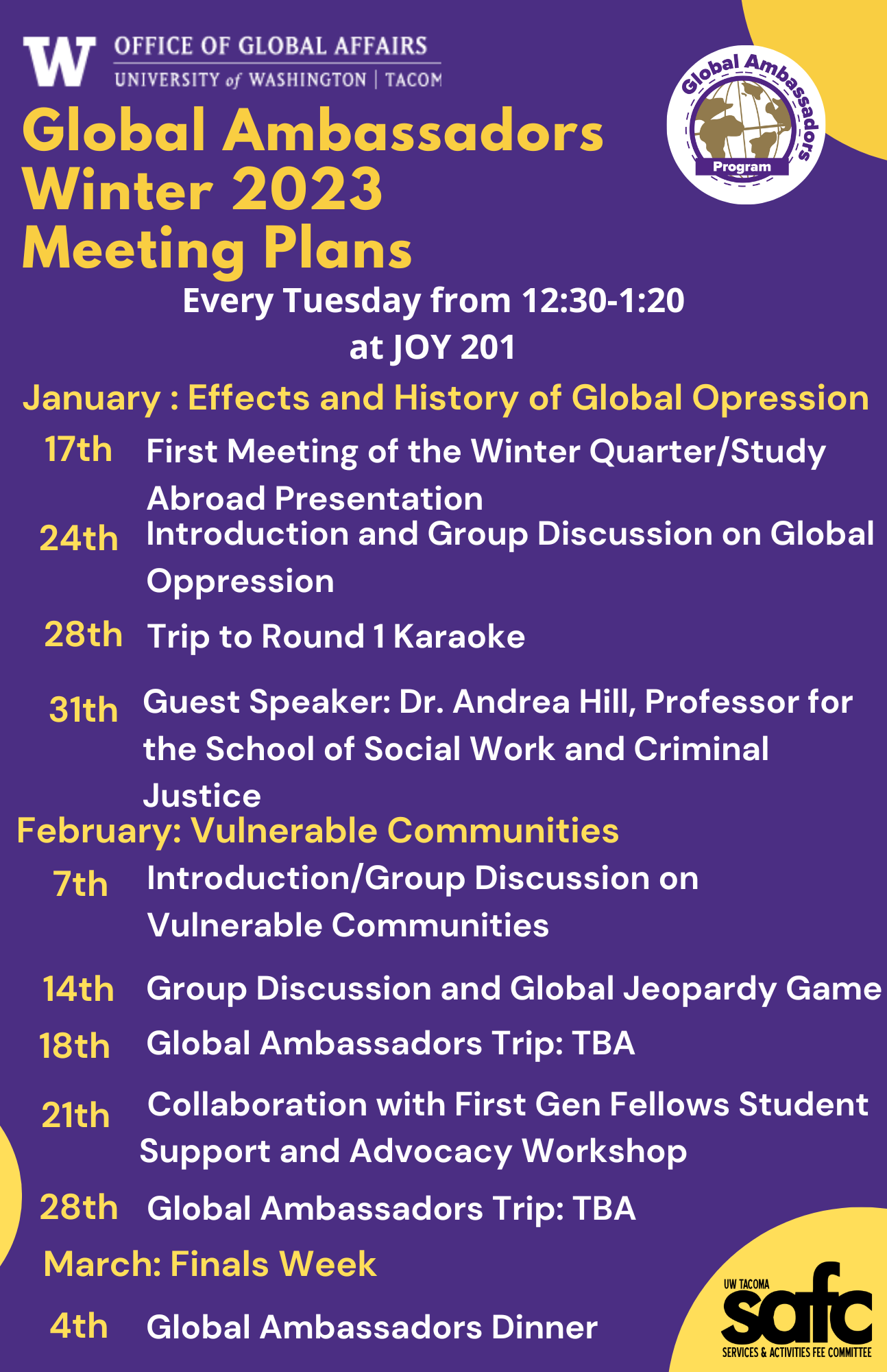 ​January : Effects and History of Global Opression Global Ambassadors Winter 2023 Meeting Plans 17th 24th 31th February: Vulnerable Communities 7th 14th 21th Every Tuesday from 12:30-1:20 at JOY 201 First Meeting of the Winter Quarter/Study Abroad Presentation Introduction and Group Discussion on Global Oppression Guest Speaker: Dr. Andrea Hill, Professor for the School of Social Work and Criminal Justice Introduction/Group Discussion on Vulnerable Communities Group Discussion and Global Jeopardy Game 28th 